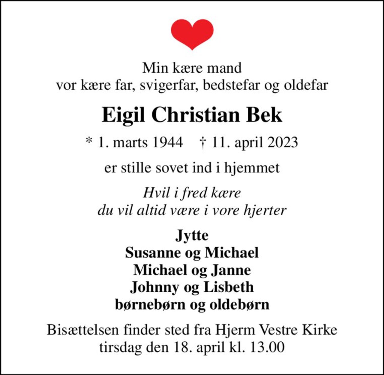 Min kære mand vor kære far, svigerfar, bedstefar og oldefar
Eigil Christian Bek
* 1. marts 1944    ✝ 11. april 2023
er stille sovet ind i hjemmet
Hvil i fred kære du vil altid være i vore hjerter
Jytte Susanne og Michael Michael og Janne Johnny og Lisbeth børnebørn og oldebørn
Bisættelsen finder sted fra Hjerm Vestre Kirke  tirsdag den 18. april kl. 13.00