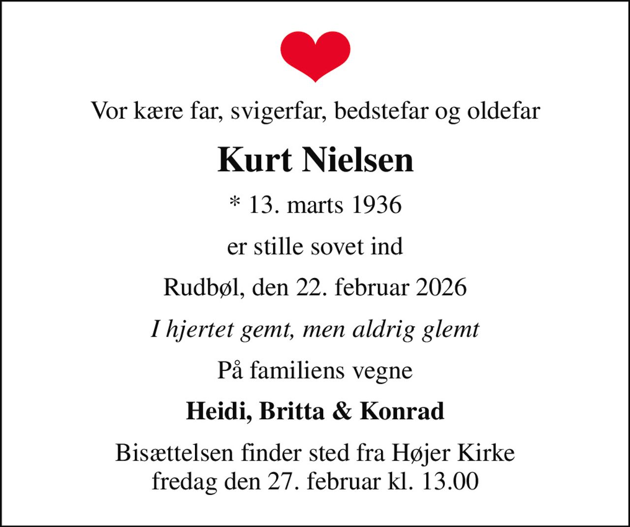 Vor kære far, svigerfar, bedstefar og oldefar
Kurt Nielsen
* 13. marts 1936
er stille sovet ind
Rudbøl, den 22. februar 2026
I hjertet gemt, men aldrig glemt
På familiens vegne
Heidi, Britta & Konrad
Bisættelsen finder sted fra Højer Kirke  fredag den 27. februar kl. 13.00