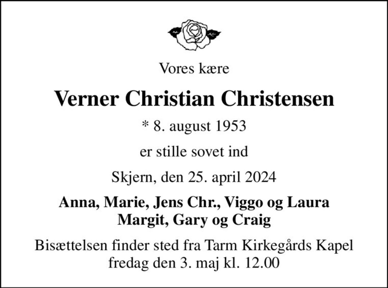Vores kære
Verner Christian Christensen
* 8. august 1953
er stille sovet ind
Skjern, den 25. april 2024
Anna, Marie, Jens Chr., Viggo og Laura Margit, Gary og Craig
Bisættelsen finder sted fra Tarm Kirkegårds Kapel  fredag den 3. maj kl. 12.00