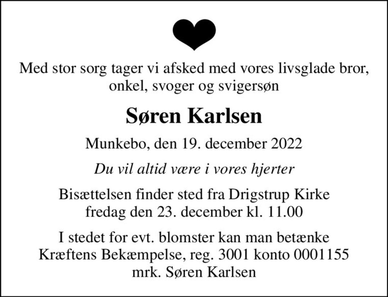 Med stor sorg tager vi afsked med vores livsglade bror, onkel, svoger og svigersøn
Søren Karlsen
Munkebo, den 19. december 2022
Du vil altid være i vores hjerter
Bisættelsen finder sted fra Drigstrup Kirke  fredag den 23. december kl. 11.00 
I stedet for evt. blomster kan man betænke
					Kræftens Bekæmpelse reg.3001konto0001155mrk. Søren
					Karlsen