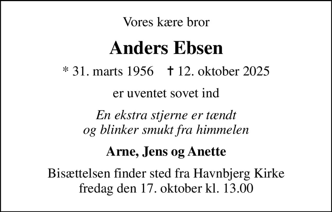 Vores kære bror
Anders Ebsen
* 31. marts 1956    ✝ 12. oktober 2025
er uventet sovet ind
En ekstra stjerne er tændt og blinker smukt fra himmelen
Arne, Jens og Anette
Bisættelsen finder sted fra Havnbjerg Kirke  fredag den 17. oktober kl. 13.00