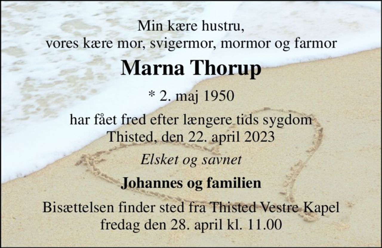 Min kære hustru, vores kære mor, svigermor, mormor og farmor 
Marna Thorup​ 
*​ 2. maj 1950 
har fået fred efter længere tids sygdom Thisted, den 22. april 2023 
Elsket og savnet 
Johannes og familien 
Bisættelsen​ finder sted fra Thisted Vestre Kapel​ fredag den 28. april​ kl. 11.00