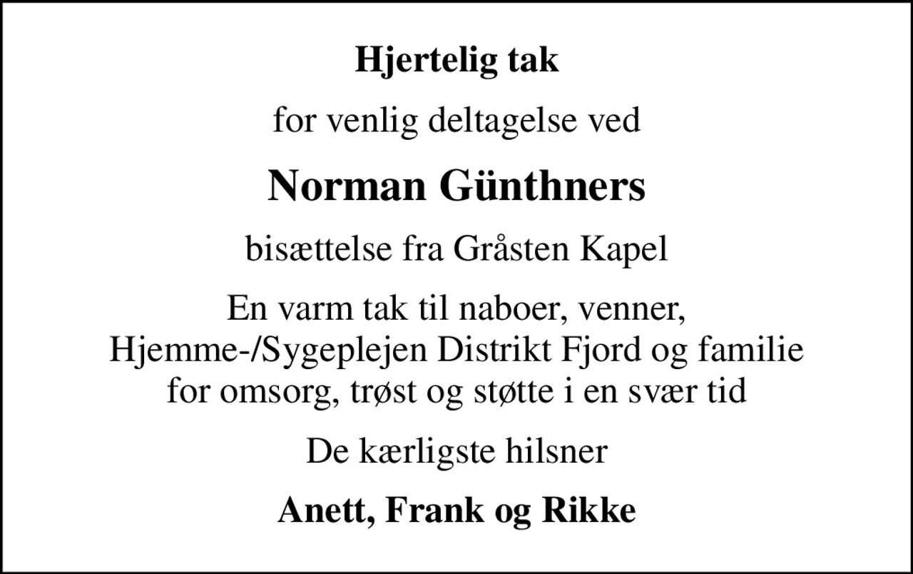 Hjertelig tak
for venlig deltagelse ved
Norman Günthners
bisættelse fra Gråsten Kapel
En varm tak til naboer, venner,  Hjemme-/Sygeplejen Distrikt Fjord og familie  for omsorg, trøst og støtte i en svær tid
De kærligste hilsner
Anett, Frank og Rikke