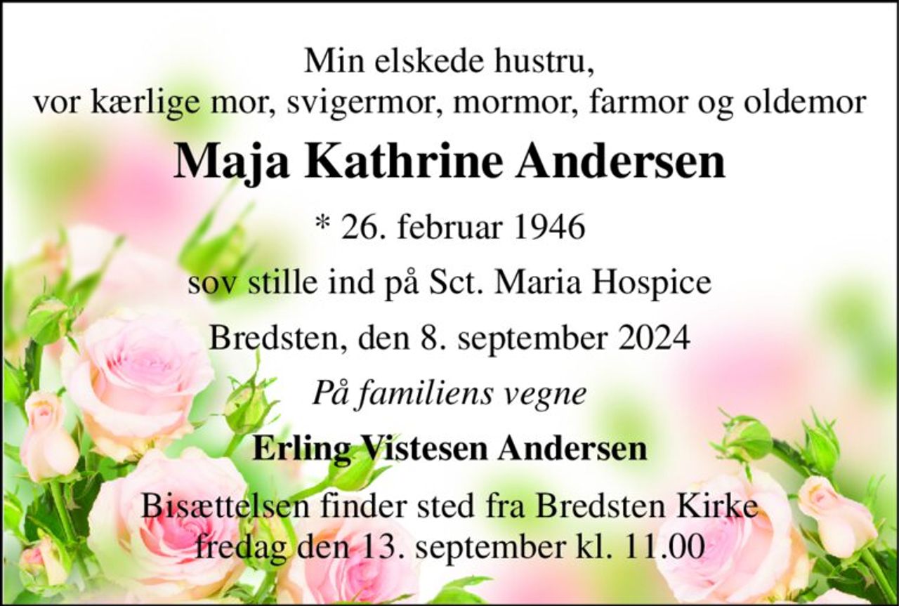 Min elskede hustru, vor kærlige mor, svigermor, mormor, farmor og oldemor 
Maja Kathrine Andersen 
* 26. februar 1946 
sov stille ind på Sct. Maria Hospice 
Bredsten, den 8. september 2024 
På familiens vegne 
Erling Vistesen Andersen 
Bisættelsen finder sted fra Bredsten Kirke fredag den 13. september kl. 11.00