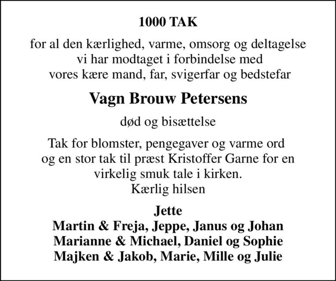 1000 TAK
for al den kærlighed, varme, omsorg og deltagelse  vi har modtaget i forbindelse med  vores kære mand, far, svigerfar og bedstefar
Vagn Brouw Petersens
død og bisættelse
Tak for blomster, pengegaver og varme ord  og en stor tak til præst Kristoffer Garne for en virkelig smuk tale i kirken. Kærlig hilsen
Jette Martin & Freja, Jeppe, Janus og Johan Marianne & Michael, Daniel og Sophie Majken & Jakob, Marie, Mille og Julie