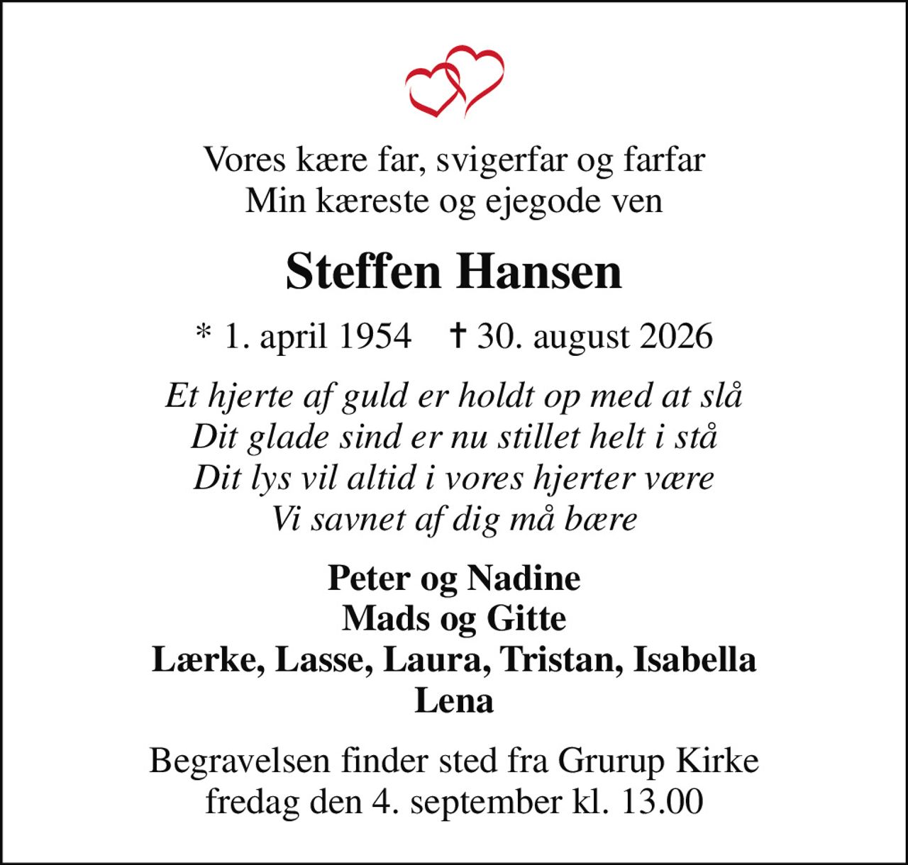 Vores kære far, svigerfar og farfar Min kæreste og ejegode ven
Steffen Hansen
* 1. april 1954    ✝ 30. august 2026
Et hjerte af guld er holdt op med at slå Dit glade sind er nu stillet helt i stå Dit lys vil altid i vores hjerter være Vi savnet af dig må bære
Peter og Nadine Mads og Gitte Lærke, Lasse, Laura, Tristan, Isabella Lena
Begravelsen finder sted fra Grurup Kirke  fredag den 4. september kl. 13.00