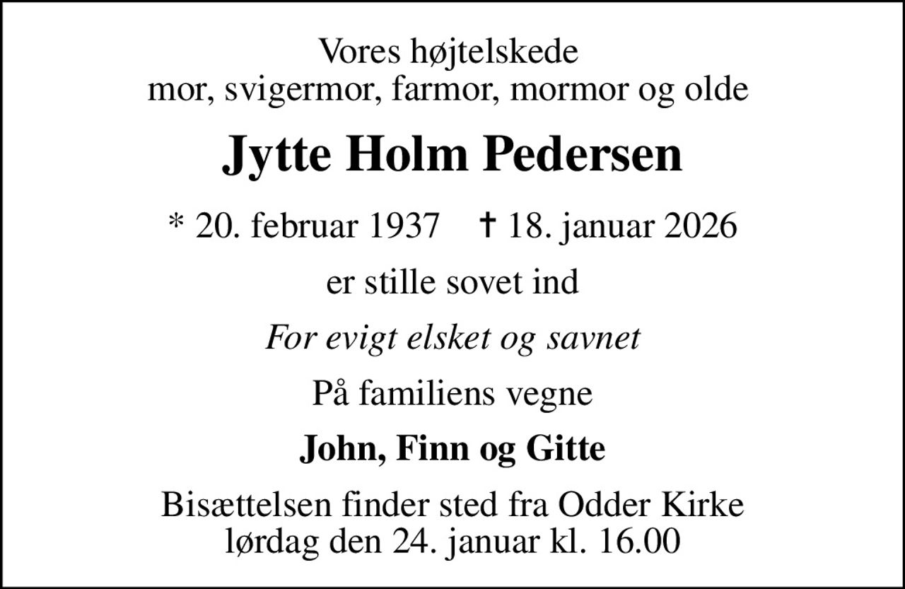 Vores højtelskede  mor, svigermor, farmor, mormor og olde 
Jytte Holm Pedersen
* 20. februar 1937    ✝ 18. januar 2026
er stille sovet ind
For evigt elsket og savnet
På familiens vegne
John, Finn og Gitte
Bisættelsen finder sted fra Odder Kirke  lørdag den 24. januar kl. 16.00