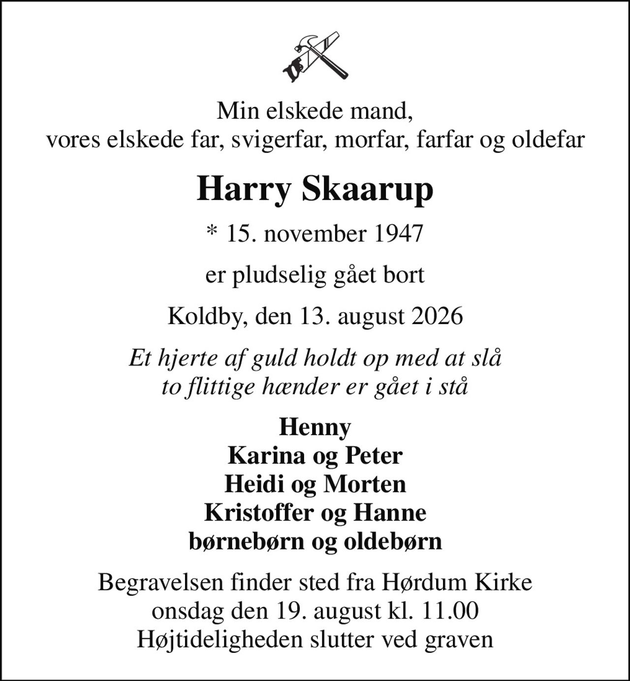 Min elskede mand, vores elskede far, svigerfar, morfar, farfar og oldefar
Harry Skaarup
* 15. november 1947
er pludselig gået bort
Koldby, den 13. august 2026
Et hjerte af guld holdt op med at slå to flittige hænder er gået i stå
Henny Karina og Peter Heidi og Morten Kristoffer og Hanne børnebørn og oldebørn
Begravelsen finder sted fra Hørdum Kirke  onsdag den 19. august kl. 11.00  Højtideligheden slutter ved graven