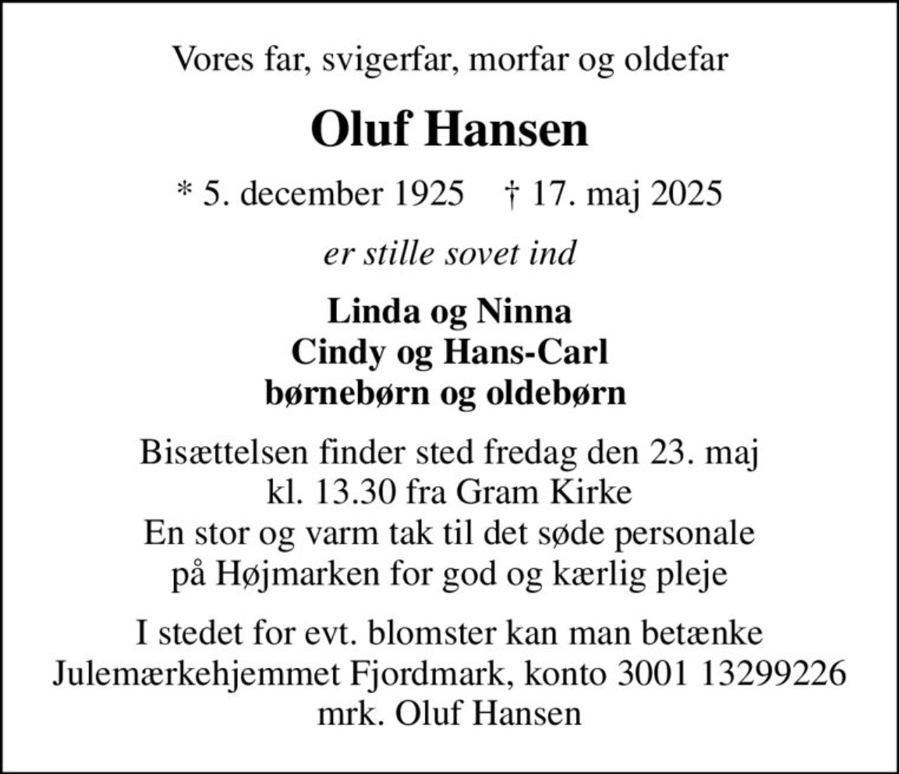 Vores far, svigerfar, morfar og oldefar
Oluf Hansen
* 5. december 1925    ✝ 17. maj 2025
er stille sovet ind
Linda og Ninna Cindy og Hans-Carl børnebørn og oldebørn 
Bisættelsen finder sted fredag den 23. maj kl. 13.30 fra Gram Kirke En stor og varm tak til det søde personale på Højmarken for god og kærlig pleje
I stedet for evt. blomster kan man betænke
					Julemærkehjemmet Fjordmark reg.3001konto13299226mrk. Oluf
					Hansen