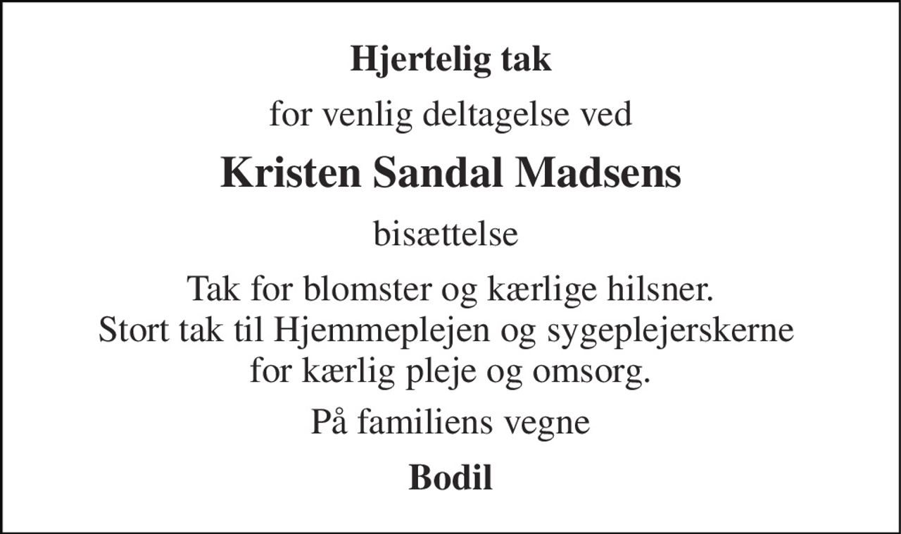 Hjertelig tak 
for venlig deltagelse ved 
Kristen Sandal Madsens 
bisættelse  
Tak for blomster og kærlige hilsner. Stort tak til Hjemmeplejen og sygeplejerskerne  for kærlig pleje og omsorg. 
På familiens vegne 
Bodil