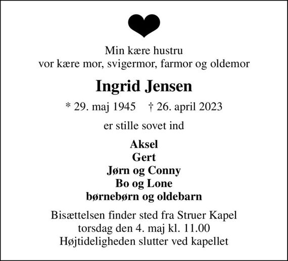 Min kære hustru vor kære mor, svigermor, farmor og oldemor
Ingrid Jensen
* 29. maj 1945    &#x271d; 26. april 2023
er stille sovet ind
Aksel Gert Jørn og Conny Bo og Lone børnebørn og oldebarn
Bisættelsen finder sted fra Struer Kapel  torsdag den 4. maj kl. 11.00  Højtideligheden slutter ved kapellet