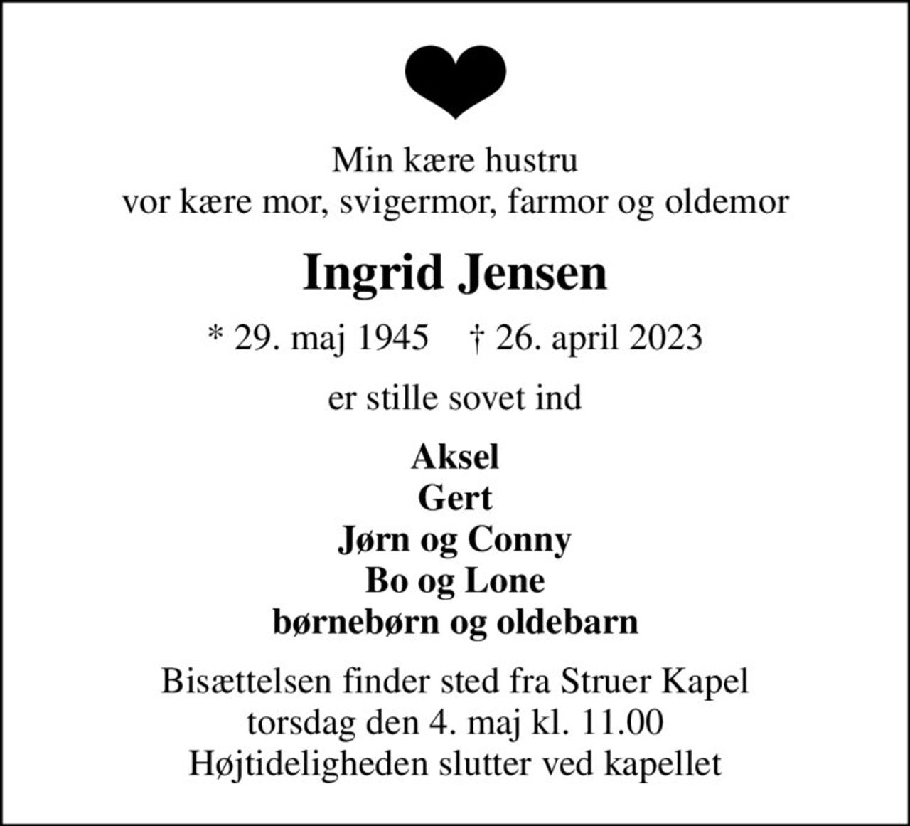 Min kære hustru vor kære mor, svigermor, farmor og oldemor
Ingrid Jensen
* 29. maj 1945    ✝ 26. april 2023
er stille sovet ind
Aksel Gert Jørn og Conny Bo og Lone børnebørn og oldebarn
Bisættelsen finder sted fra Struer Kapel  torsdag den 4. maj kl. 11.00  Højtideligheden slutter ved kapellet
