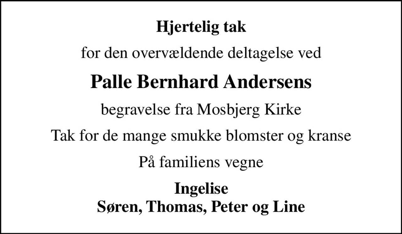 Hjertelig tak
for den overvældende deltagelse ved
Palle Bernhard Andersens
begravelse fra Mosbjerg Kirke
Tak for de mange smukke blomster og kranse
På familiens vegne
Ingelise Søren, Thomas, Peter og Line