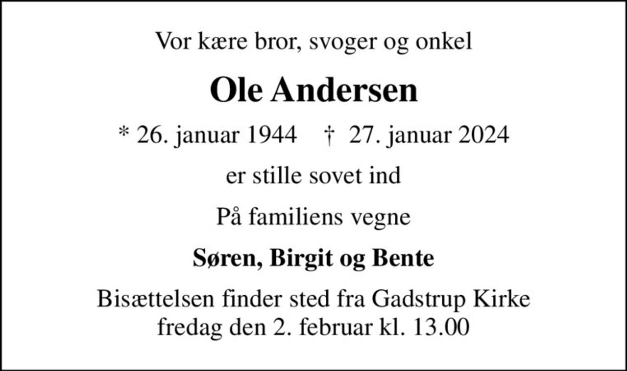 Vor kære bror, svoger og onkel
Ole Andersen
* 26. januar 1944    ✝ 27. januar 2024
er stille sovet ind
På familiens vegne
Søren, Birgit og Bente
Bisættelsen finder sted fra Gadstrup Kirke  fredag den 2. februar kl. 13.00
