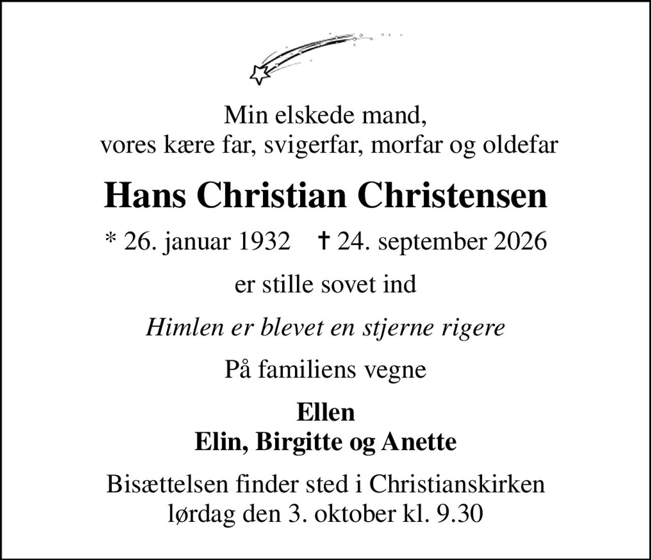 Min elskede mand,  vores kære far, svigerfar, morfar og oldefar
Hans Christian Christensen
* 26. januar 1932    ✝ 24. september 2026
er stille sovet ind
Himlen er blevet en stjerne rigere
På familiens vegne
Ellen Elin, Birgitte og Anette
Bisættelsen finder sted i Christianskirken  lørdag den 3. oktober kl. 9.30