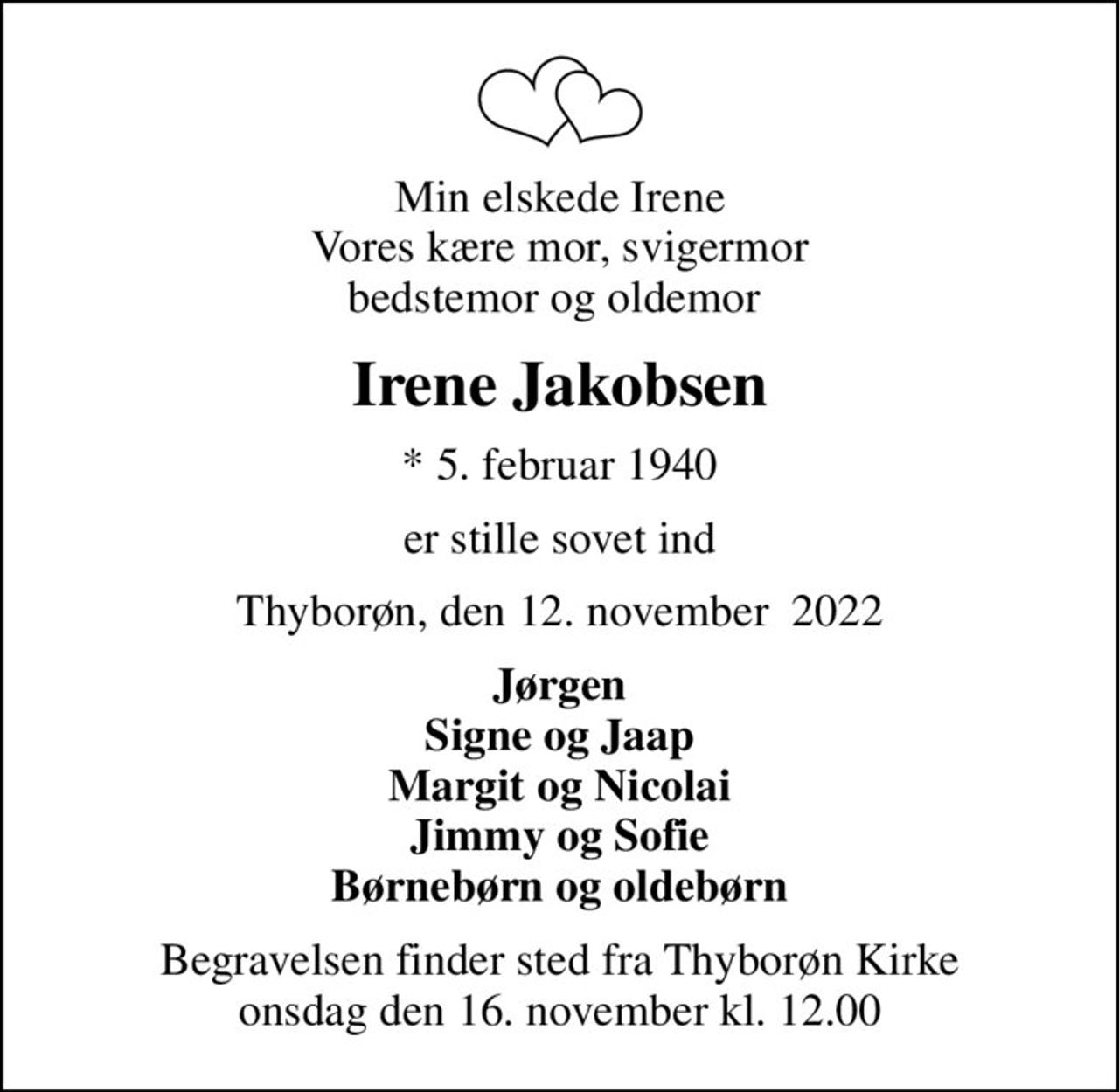 Min elskede Irene Vores kære mor, svigermor bedstemor og oldemor 
Irene Jakobsen
* 5. februar 1940
er stille sovet ind
Thyborøn, den 12. november  2022
Jørgen Signe og Jaap Margit og Nicolai Jimmy og Sofie Børnebørn og oldebørn
Begravelsen finder sted fra Thyborøn Kirke  onsdag den 16. november kl. 12.00