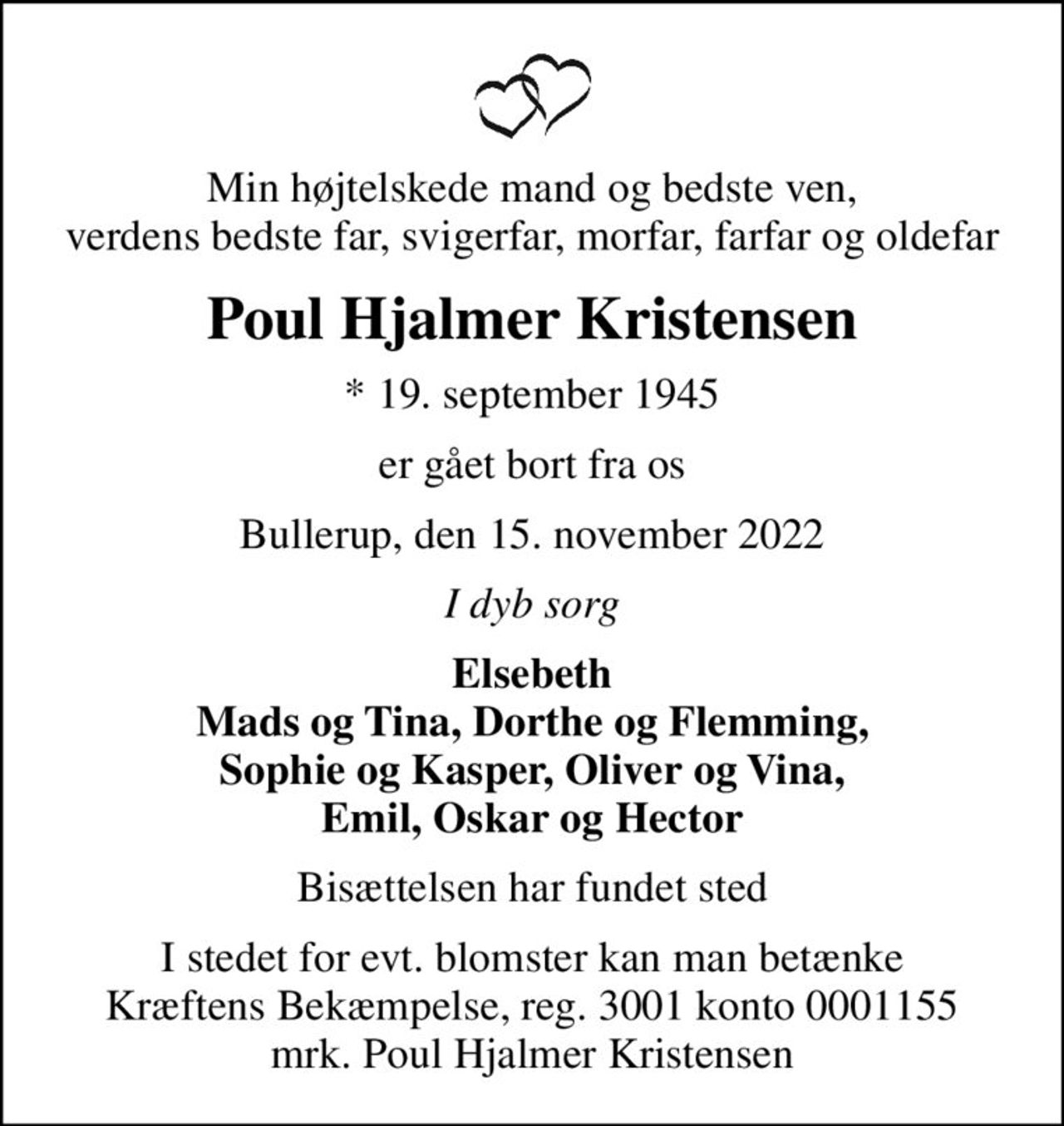 Min højtelskede mand og bedste ven, verdens bedste far, svigerfar, morfar, farfar og oldefar
Poul Hjalmer Kristensen
* 19. september 1945
er gået bort fra os
Bullerup, den 15. november 2022
I dyb sorg
Elsebeth Mads og Tina, Dorthe og Flemming, Sophie og Kasper, Oliver og Vina, Emil, Oskar og Hector
Bisættelsen har fundet sted
I stedet for evt. blomster kan man betænke
					Kræftens Bekæmpelse reg.3001konto0001155mrk. Poul Hjalmer
					Kristensen