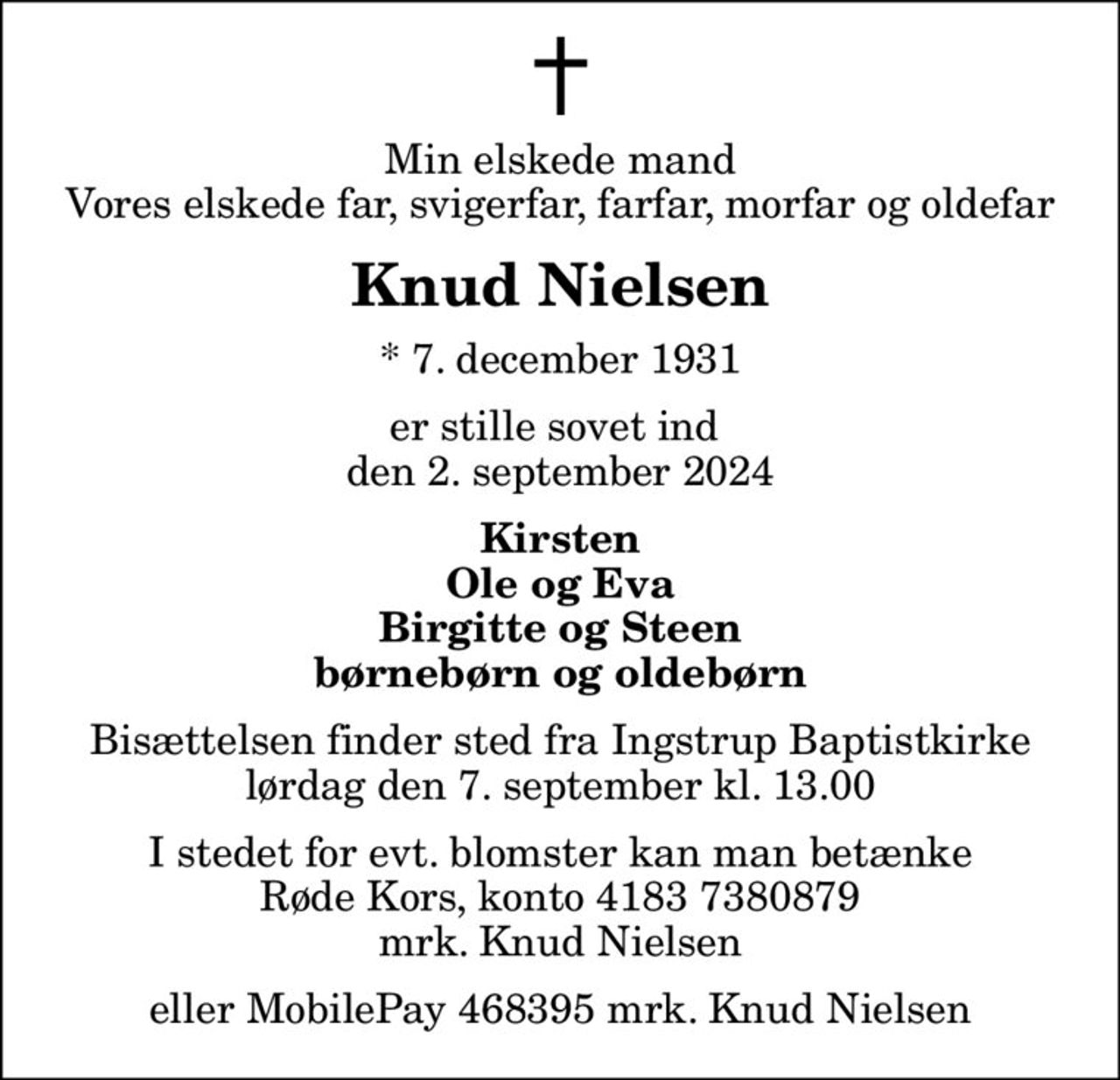Min elskede mand Vores elskede far, svigerfar, farfar, morfar og oldefar
Knud Nielsen
* 7. december 1931
er stille sovet ind  den 2. september 2024
Kirsten Ole og Eva Birgitte og Steen børnebørn og oldebørn
Bisættelsen finder sted fra Ingstrup Baptistkirke  lørdag den 7. september kl. 13.00 
I stedet for evt. blomster kan man betænke
					Røde Kors konto41837380879mrk. Knud
					Nielsen
eller MobilePay 468395 mrk. Knud Nielsen