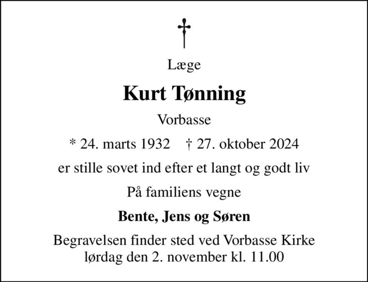 Læge
Kurt Tønning
Vorbasse
* 24. marts 1932    ✝ 27. oktober 2024
er stille sovet ind efter et langt og godt liv
På familiens vegne
Bente, Jens og Søren
Begravelsen finder sted ved Vorbasse Kirke  lørdag den 2. november kl. 11.00