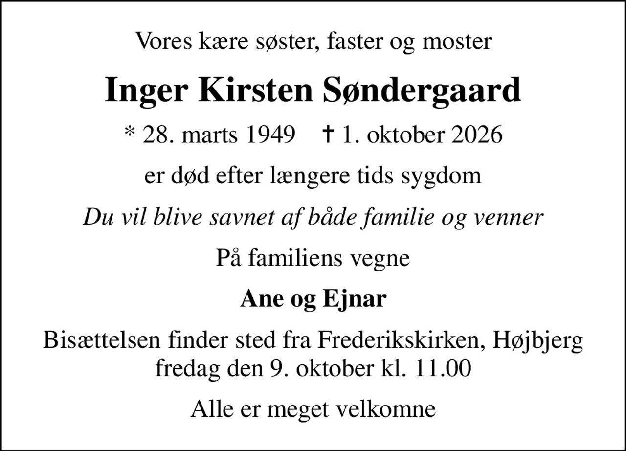 Vores kære søster, faster og moster
Inger Kirsten Søndergaard
* 28. marts 1949    ✝ 1. oktober 2026
er død efter længere tids sygdom
Du vil blive savnet af både familie og venner
På familiens vegne
Ane og Ejnar
Bisættelsen finder sted fra Frederikskirken, Højbjerg  fredag den 9. oktober kl. 11.00 
Alle er meget velkomne