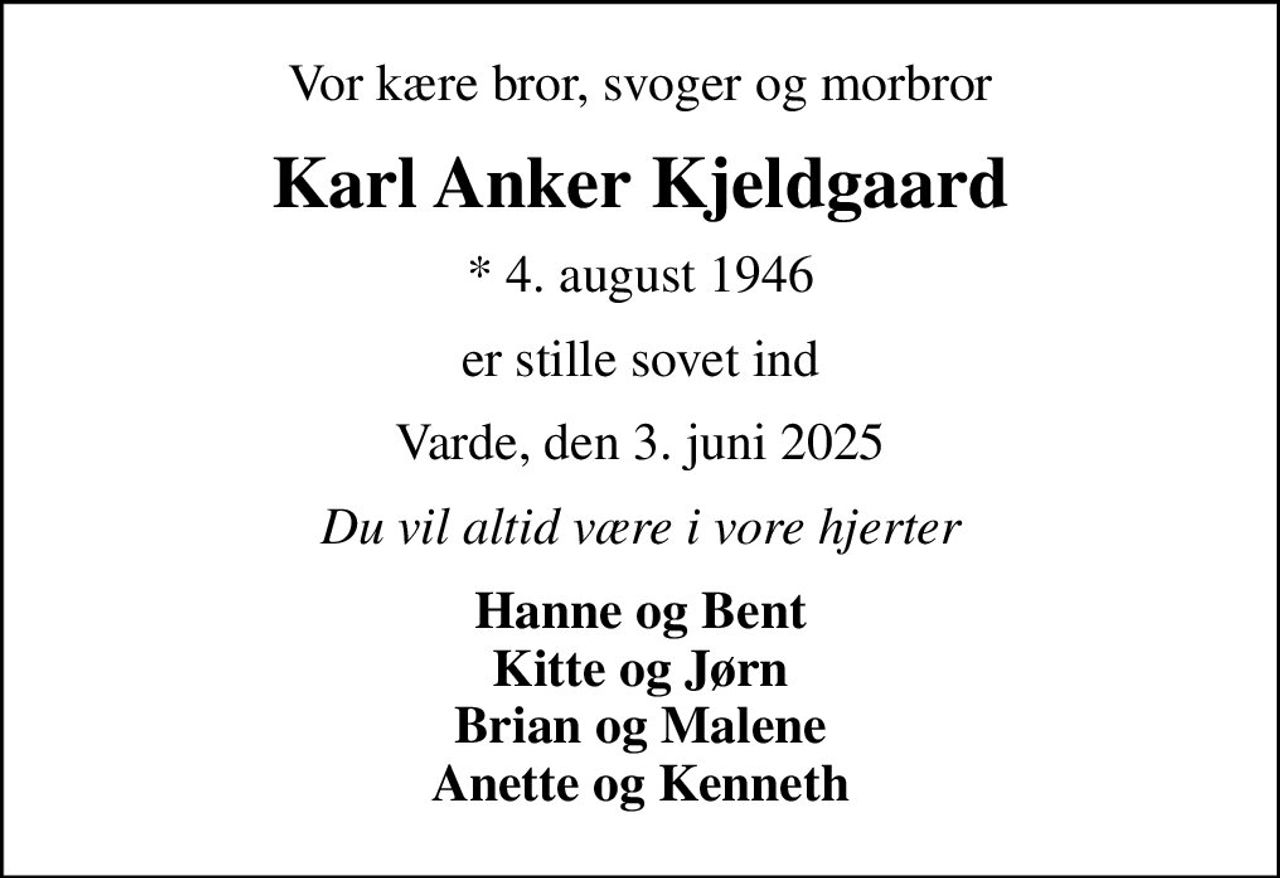 Vor kære bror, svoger og morbror
Karl Anker Kjeldgaard
* 4. august 1946
er stille sovet ind
Varde, den 3. juni 2025
Du vil altid være i vore hjerter
Hanne og Bent Kitte og Jørn Brian og Malene Anette og Kenneth