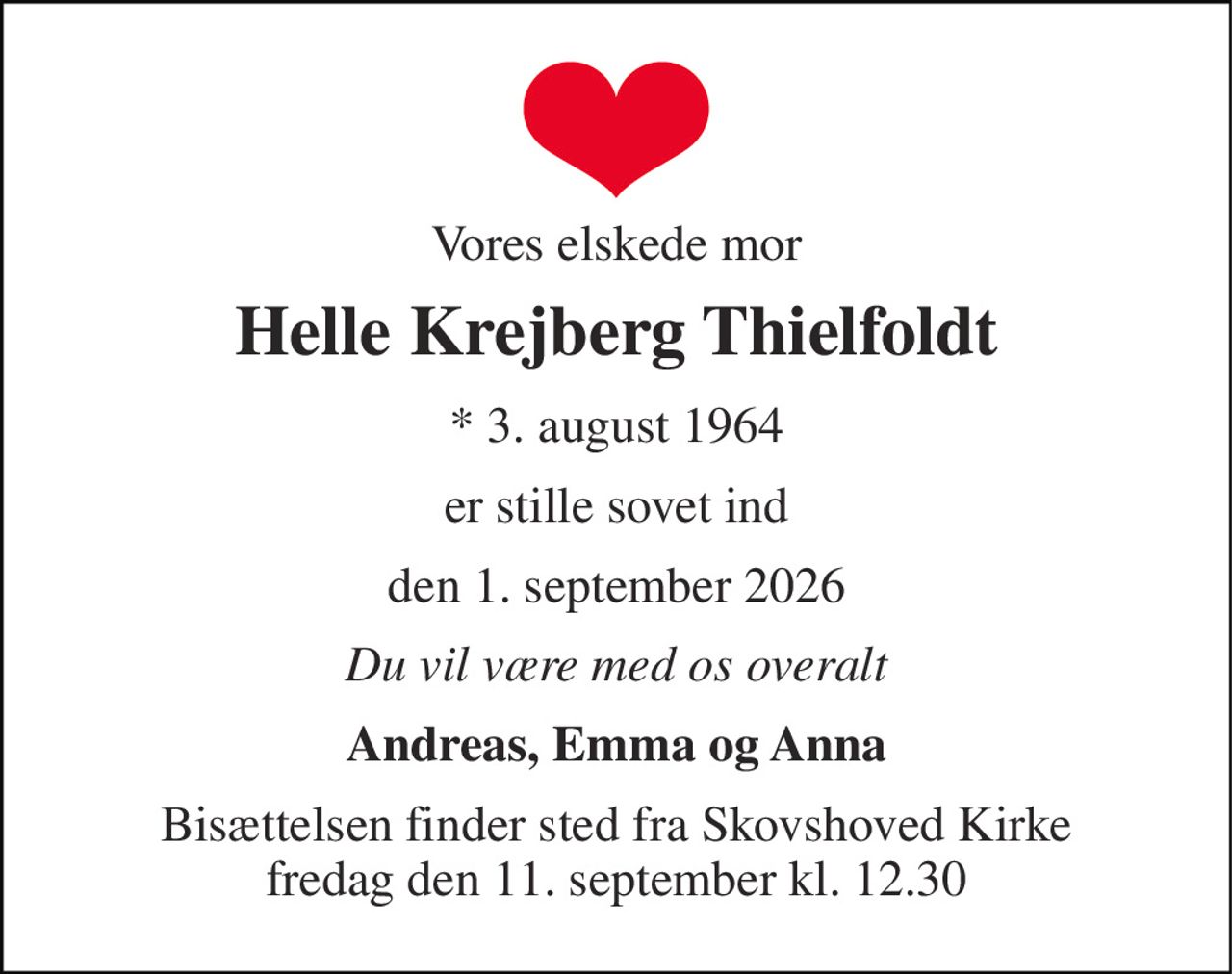 Vores elskede mor 
Helle Krejberg Thielfoldt 
★​ 3. august 1964 
er stille sovet ind 
den 1. september 2026 
Du vil være med os overalt 
Andreas, Emma og Anna 
Bisættelsen​ finder sted fra Skovshoved Kirke​ fredag den 11. september​ kl. 12.30