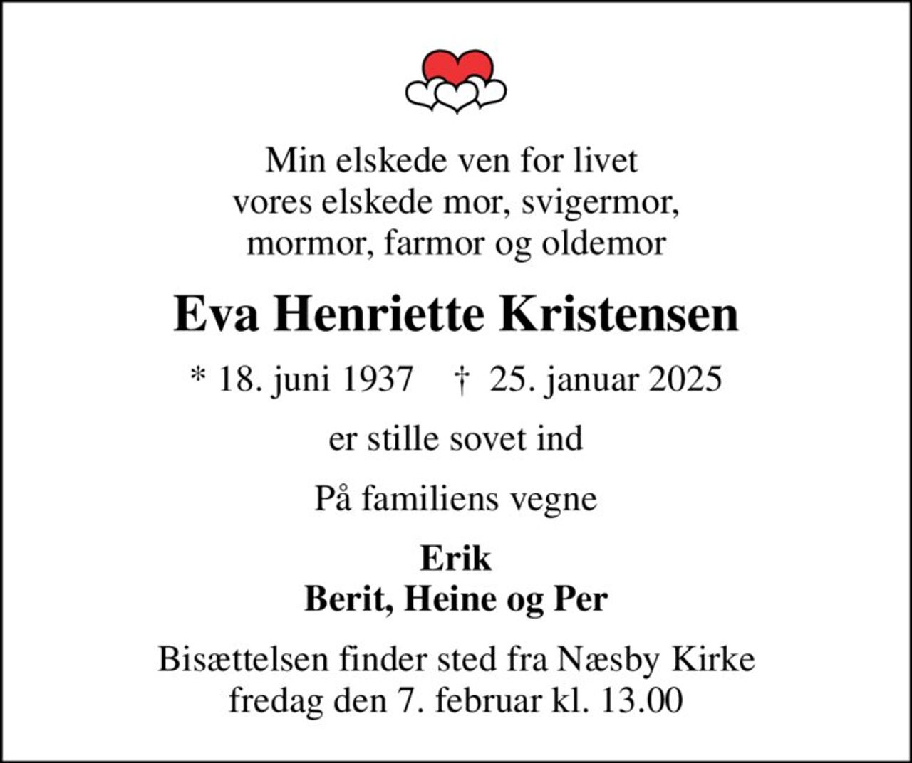 Min elskede ven for livet  vores elskede mor, svigermor, mormor, farmor og oldemor
Eva Henriette Kristensen
* 18. juni 1937    ✝ 25. januar 2025
er stille sovet ind
På familiens vegne
Erik Berit, Heine og Per
Bisættelsen finder sted fra Næsby Kirke  fredag den 7. februar kl. 13.00