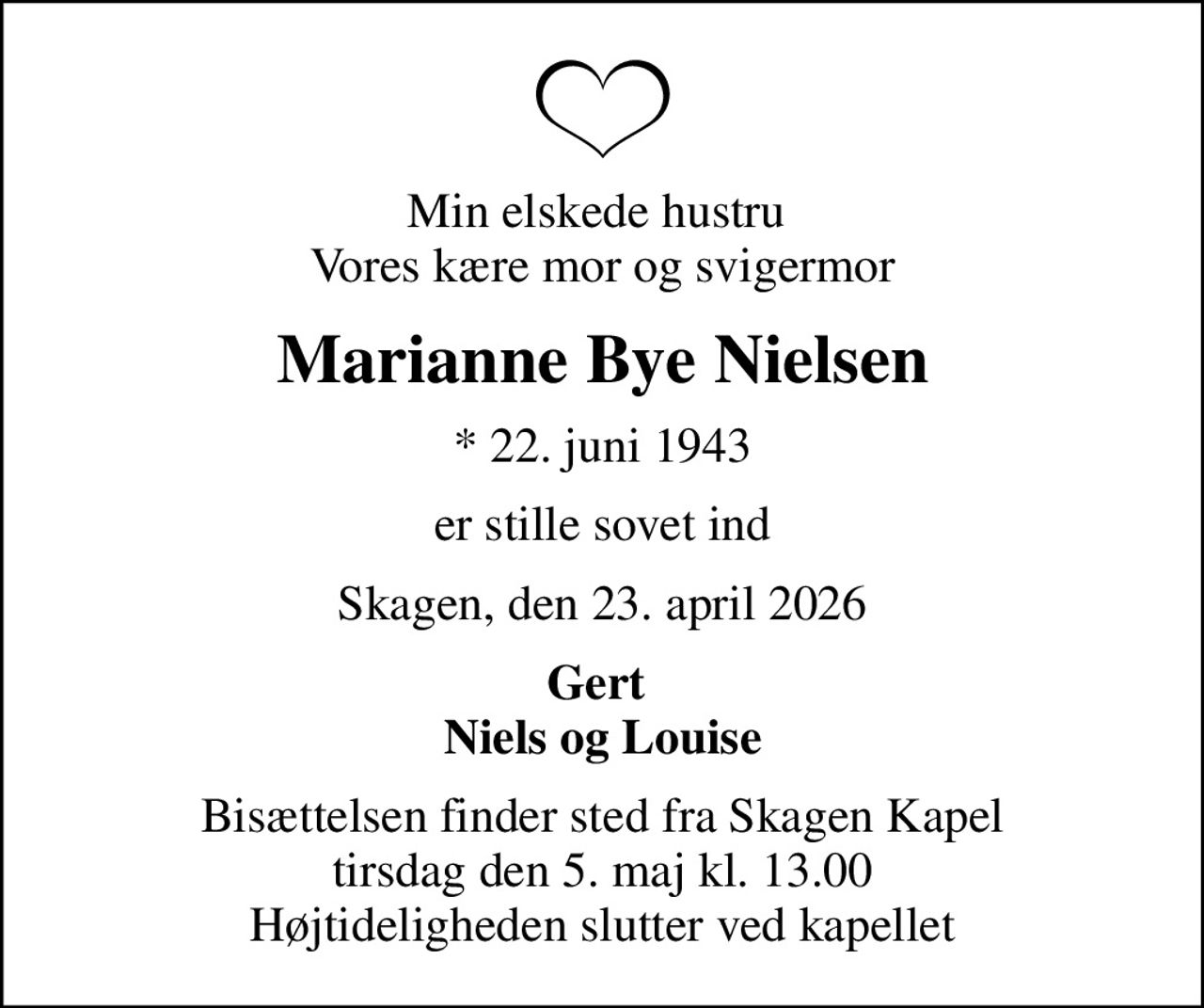 Min elskede hustru  Vores kære mor og svigermor
Marianne Bye Nielsen
* 22. juni 1943
er stille sovet ind
Skagen, den 23. april 2026
Gert  Niels og Louise
Bisættelsen finder sted fra Skagen Kapel  tirsdag den 5. maj kl. 13.00  Højtideligheden slutter ved kapellet