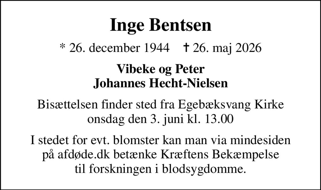 Inge Bentsen
* 26. december 1944    ✝ 26. maj 2026
Vibeke og Peter Johannes Hecht-Nielsen
Bisættelsen finder sted fra Egebæksvang Kirke  onsdag den 3. juni kl. 13.00 
I stedet for evt. blomster kan man betænke
					Kræftens Bekæmpelse via mindesiden på afdøde.dk
I stedet for evt. blomster kan man via mindesiden på afdøde.dk betænke Kræftens Bekæmpelse til forskningen i blodsygdomme.