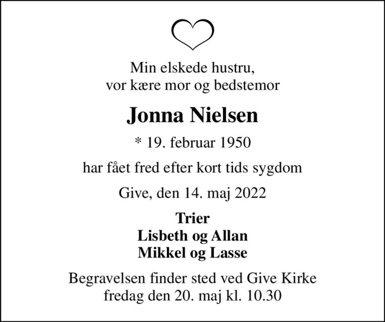 Min elskede hustru, vor kære mor og bedstemor
Jonna Nielsen
* 19. februar 1950
har fået fred efter kort tids sygdom
Give, den 14. maj 2022
Trier Lisbeth og Allan Mikkel og Lasse
Begravelsen finder sted ved Give Kirke  fredag den 20. maj kl. 10.30