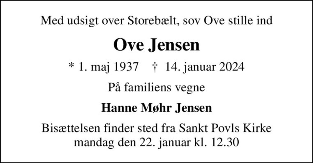 Med udsigt over Storebælt, sov Ove stille ind
Ove Jensen
* 1. maj 1937    ✝ 14. januar 2024
På familiens vegne
Hanne Møhr Jensen
Bisættelsen finder sted fra Sankt Povls Kirke  mandag den 22. januar kl. 12.30