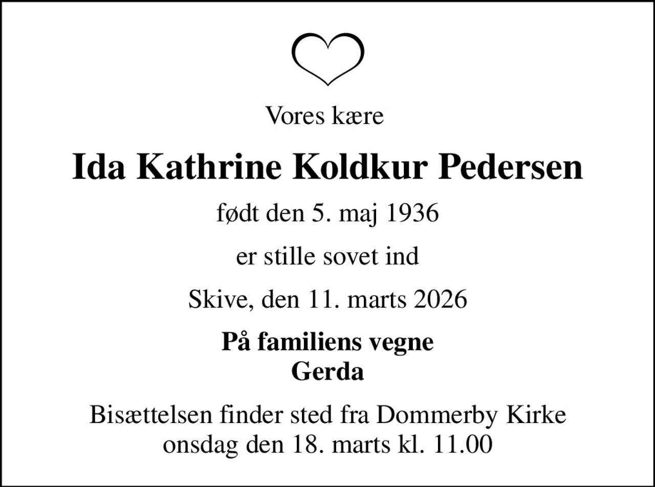 Vores kære 
Ida Kathrine Koldkur Pedersen
født den 5. maj 1936
er stille sovet ind
Skive, den 11. marts 2026
På familiens vegne Gerda
Bisættelsen finder sted fra Dommerby Kirke  onsdag den 18. marts kl. 11.00