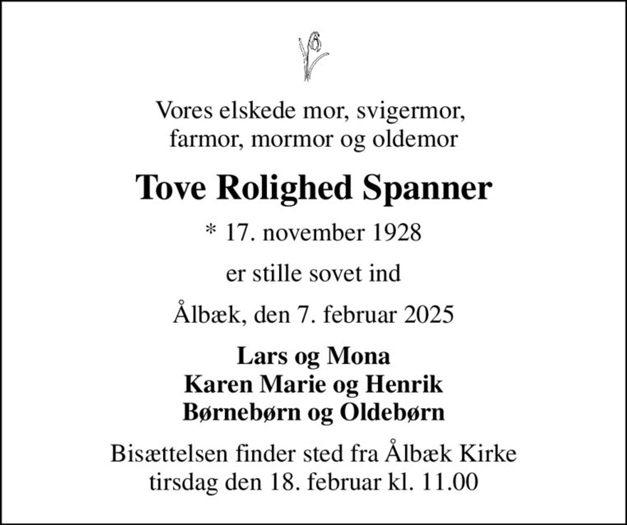 Vores elskede mor, svigermor,  farmor, mormor og oldemor
Tove Rolighed Spanner
* 17. november 1928
er stille sovet ind
Ålbæk, den 7. februar 2025
Lars og Mona Karen Marie og Henrik Børnebørn og Oldebørn
Bisættelsen finder sted fra Ålbæk Kirke  tirsdag den 18. februar kl. 11.00