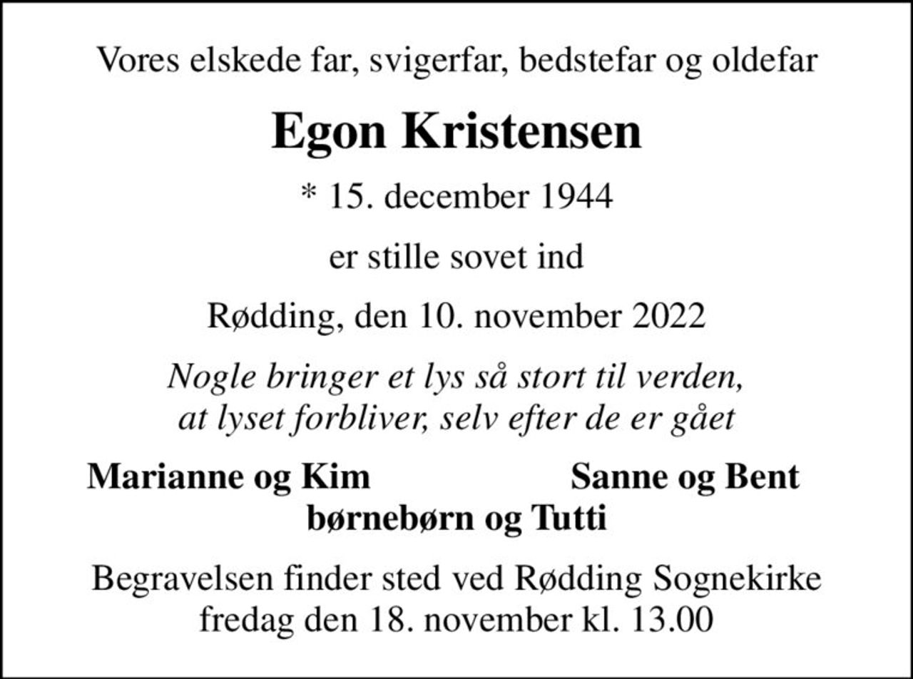 Vores elskede far, svigerfar, bedstefar og oldefar
Egon Kristensen
* 15. december 1944
er stille sovet ind
Rødding, den 10. november 2022
Nogle bringer et lys så stort til verden, at lyset forbliver, selv efter de er gået
Marianne og Kim
Sanne og Bent
Begravelsen finder sted ved Rødding Sognekirke  fredag den 18. november kl. 13.00