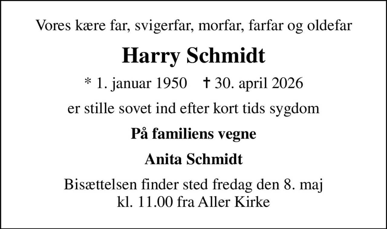 Vores kære far, svigerfar, morfar, farfar og oldefar
Harry Schmidt
* 1. januar 1950    ✝ 30. april 2026
er stille sovet ind efter kort tids sygdom
På familiens vegne
Anita Schmidt
Bisættelsen finder sted fredag den 8. maj kl. 11.00 fra Aller Kirke