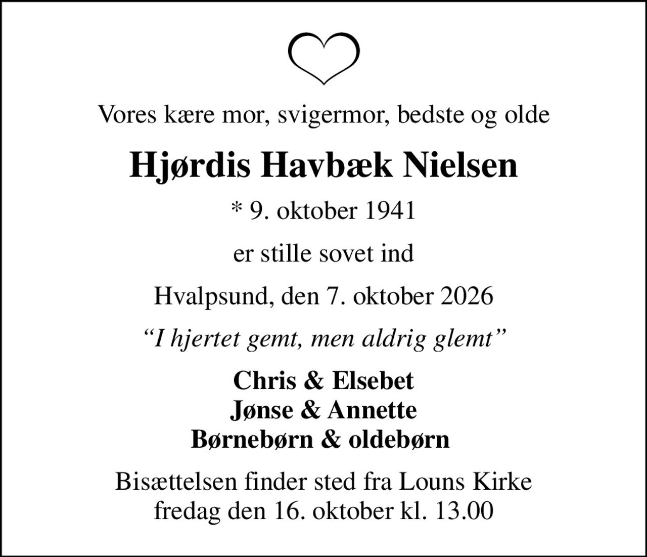 Vores kære mor, svigermor, bedste og olde
Hjørdis Havbæk Nielsen
* 9. oktober 1941
er stille sovet ind
Hvalpsund, den 7. oktober 2026
I hjertet gemt, men aldrig glemt
Chris & Elsebet Jønse & Annette Børnebørn & oldebørn 
Bisættelsen finder sted fra Louns Kirke  fredag den 16. oktober kl. 13.00