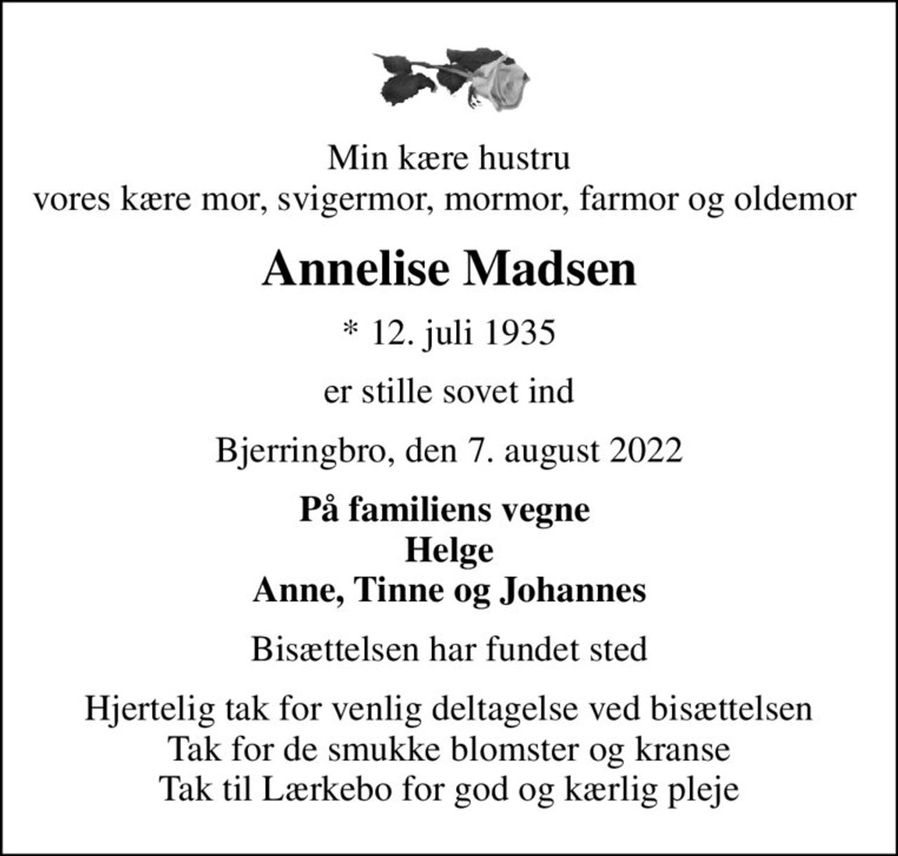 Min kære hustru vores kære mor, svigermor, mormor, farmor og oldemor 
Annelise Madsen
* 12. juli 1935
er stille sovet ind
Bjerringbro, den 7. august 2022
På familiens vegne  Helge Anne, Tinne og Johannes
Bisættelsen har fundet sted
Hjertelig tak for venlig deltagelse ved bisættelsen Tak for de smukke blomster og kranse Tak til Lærkebo for god og kærlig pleje
