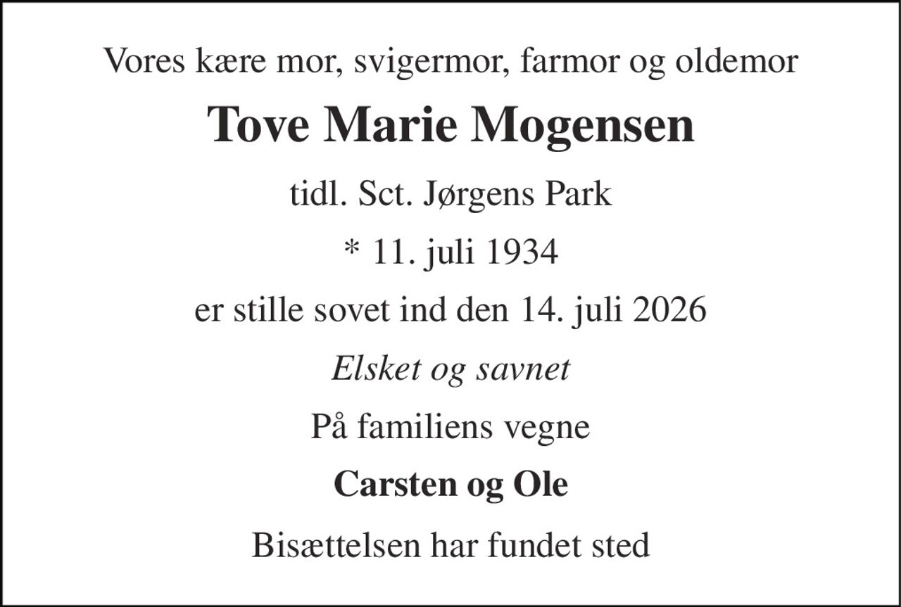 Vores kære mor, svigermor, farmor og oldemor 
Tove Marie Mogensen 
tidl. Sct. Jørgens Park 
* 11. juli 1934 
er stille sovet ind den 14. juli 2026 
Elsket og savnet 
På familiens vegne 
Carsten og Ole 
Bisættelsen har fundet sted