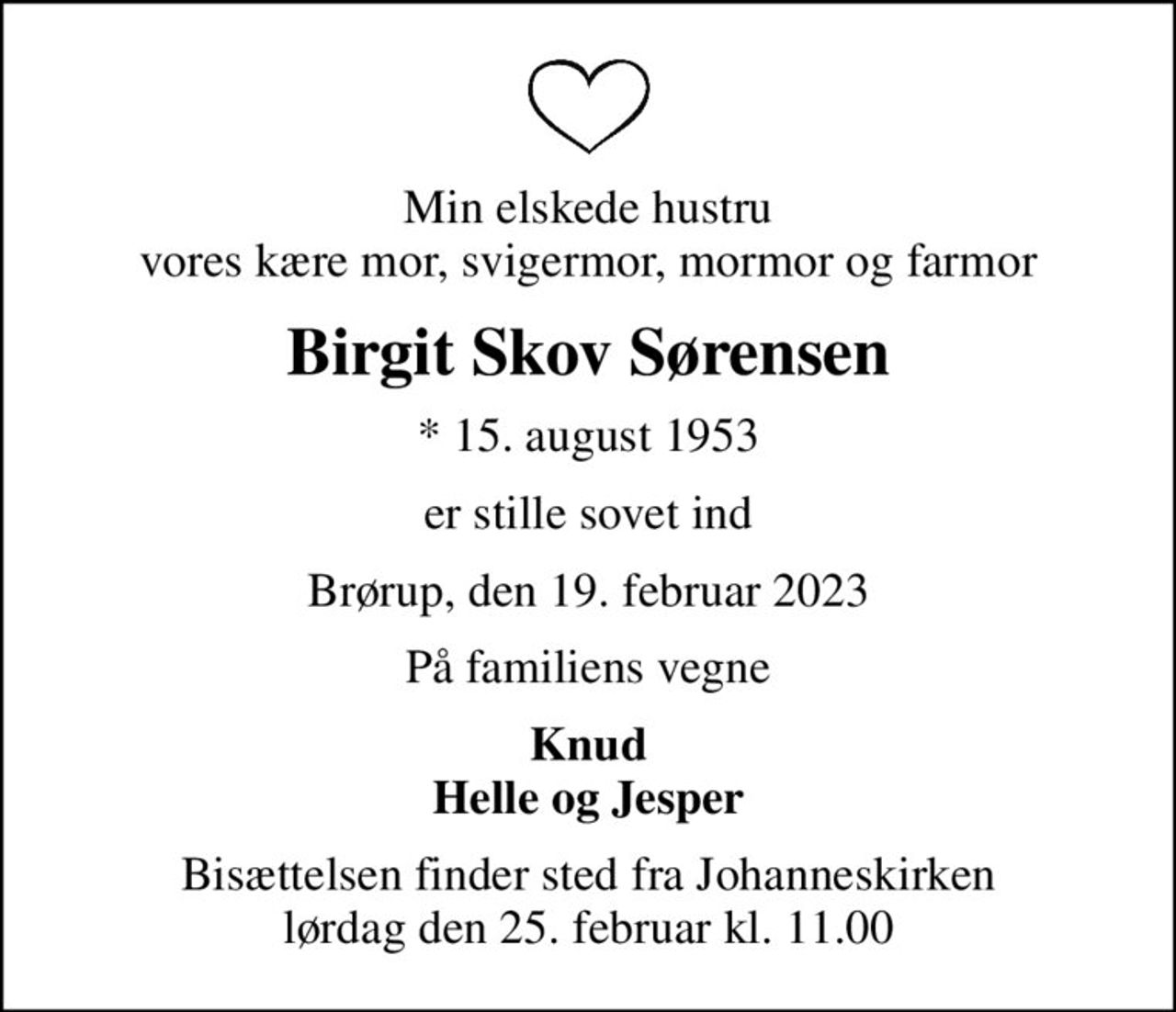 Min elskede hustru vores kære mor, svigermor, mormor og farmor
Birgit Skov Sørensen
* 15. august 1953
er stille sovet ind
Brørup, den 19. februar 2023
På familiens vegne
Knud Helle og Jesper
Bisættelsen finder sted fra Johanneskirken  lørdag den 25. februar kl. 11.00