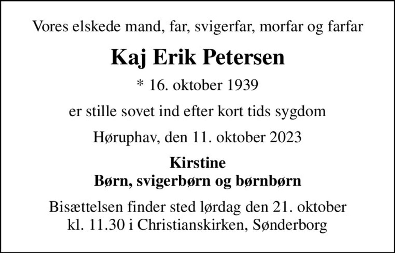 Vores elskede mand, far, svigerfar, morfar og farfar
Kaj Erik Petersen
* 16. oktober 1939
er stille sovet ind efter kort tids sygdom
Høruphav, den 11. oktober 2023
Kirstine Børn, svigerbørn og børnbørn
Bisættelsen finder sted lørdag den 21. oktober kl. 11.30 i Christianskirken, Sønderborg