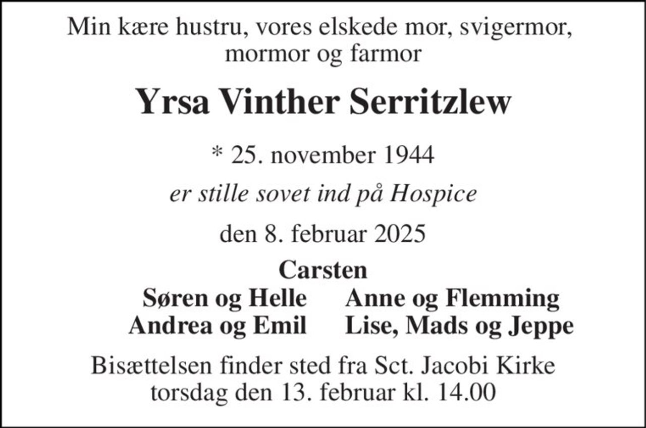 Min kære hustru, vores elskede mor, svigermor,  mormor og farmor 
Yrsa Vinther Serritzlew 
*​ 25. november 1944 
er stille sovet ind på Hospice 
den 8. februar 2025 
Carsten 
Søren og Helle 
Anne og Flemming 
Andrea og Emil 
Lise, Mads og Jeppe 
Bisættelsen finder sted fra Sct. Jacobi Kirke torsdag den 13. februar kl. 14.00