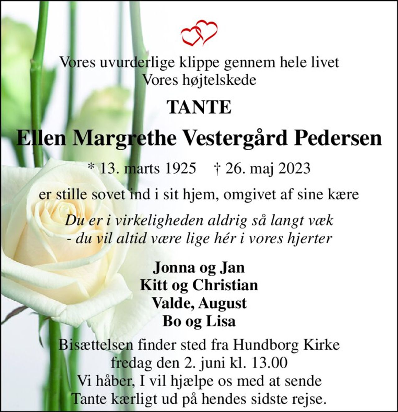 Vores uvurderlige klippe gennem hele livet Vores højtelskede 
TANTE 
Ellen Margrethe Vestergård Pedersen 
*​ 13. marts 1925​    †​ 26. maj 2023 
er stille sovet ind i sit hjem, omgivet af sine kære 
Du er i virkeligheden aldrig så langt væk - du vil altid være lige hér i vores hjerter 
Bisættelsen finder sted fra Hundborg Kirke fredag den 2. juni kl. 13.00 Vi håber, I vil hjælpe os med at sende Tante kærligt ud på hendes sidste rejse. 
Jonna og Jan Kitt og Christian Valde, August Bo og Lisa