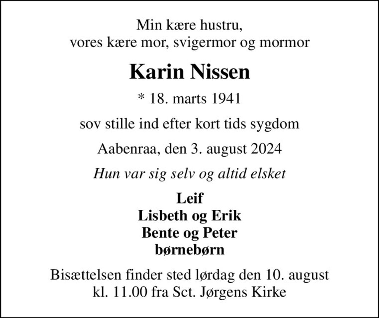 Min kære hustru, vores kære mor, svigermor og mormor
Karin Nissen
* 18. marts 1941
sov stille ind efter kort tids sygdom
Aabenraa, den 3. august 2024
Hun var sig selv og altid elsket
Leif Lisbeth og Erik Bente og Peter børnebørn
Bisættelsen finder sted lørdag den 10. august kl. 11.00 fra Sct. Jørgens Kirke