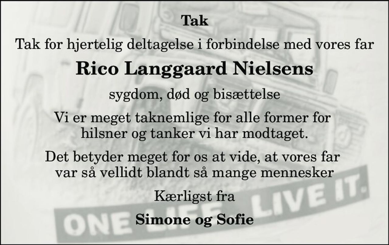 Tak 
Tak for hjertelig deltagelse i forbindelse med vores far 
Rico Langgaard Nielsens 
sygdom, død og bisættelse 
Vi er meget taknemlige for alle former for  hilsner og tanker vi har modtaget. 
Det betyder meget for os at vide, at vores far  var så vellidt blandt så mange mennesker 
Kærligst fra 
Simone og Sofie