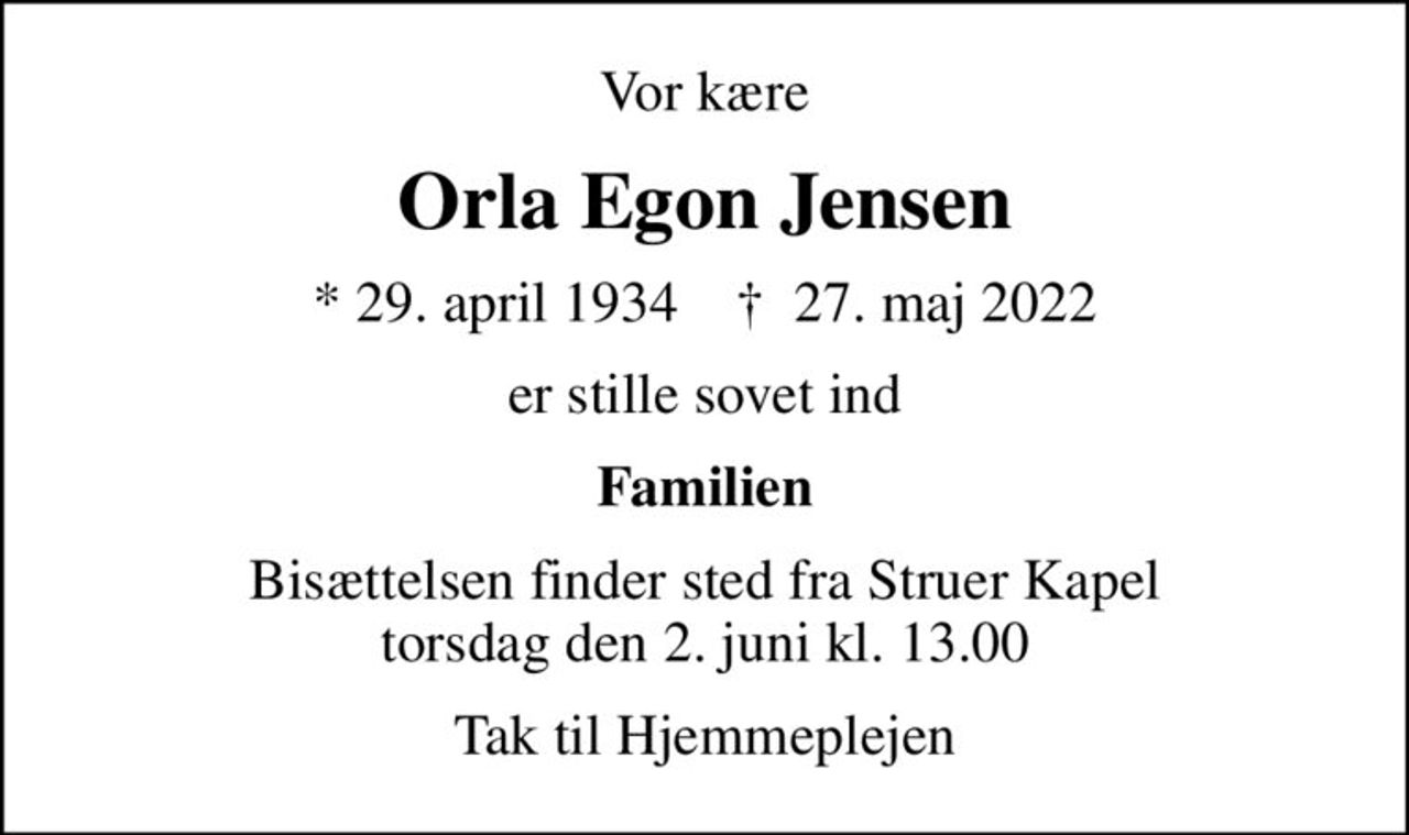 Vor kære
Orla Egon Jensen
* 29. april 1934    ✝ 27. maj 2022
er stille sovet ind
Familien
Bisættelsen finder sted fra Struer Kapel  torsdag den 2. juni kl. 13.00 
Tak til Hjemmeplejen