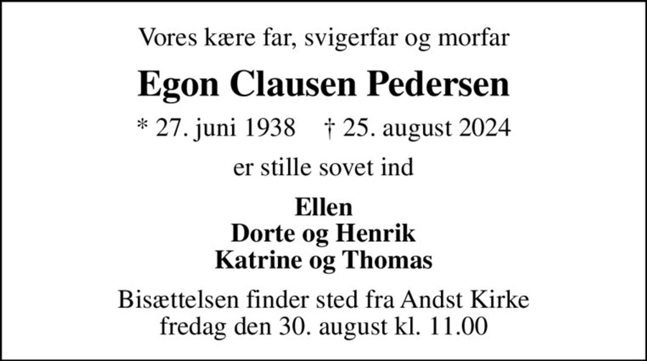 Vores kære far, svigerfar og morfar
Egon Clausen Pedersen
* 27. juni 1938    ✝ 25. august 2024
er stille sovet ind
Ellen Dorte og Henrik Katrine og Thomas
Bisættelsen finder sted fra Andst Kirke  fredag den 30. august kl. 11.00