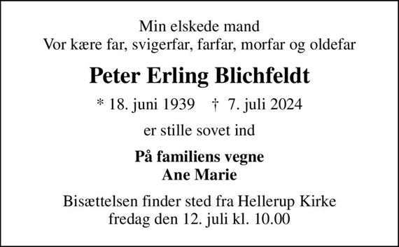 Min elskede mand Vor kære far, svigerfar, farfar, morfar og oldefar
Peter Erling Blichfeldt
* 18. juni 1939    &#x271d; 7. juli 2024
er stille sovet ind
På familiens vegne Ane Marie
Bisættelsen finder sted fra Hellerup Kirke  fredag den 12. juli kl. 10.00