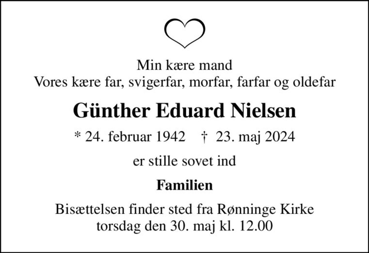 Min kære mand Vores kære far, svigerfar, morfar, farfar og oldefar
Günther Eduard Nielsen
* 24. februar 1942    ✝ 23. maj 2024
er stille sovet ind
Familien
Bisættelsen finder sted fra Rønninge Kirke  torsdag den 30. maj kl. 12.00