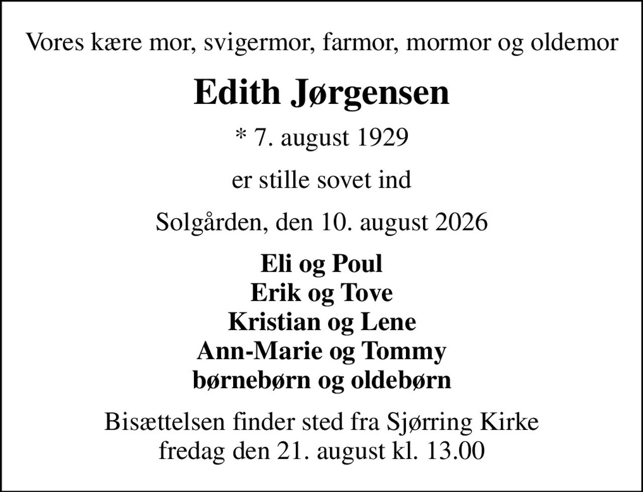 Vores kære mor, svigermor, farmor, mormor og oldemor
Edith Jørgensen
* 7. august 1929
er stille sovet ind
Solgården, den 10. august 2026
Eli og Poul Erik og Tove Kristian og Lene Ann-Marie og Tommy børnebørn og oldebørn
Bisættelsen finder sted fra Sjørring Kirke  fredag den 21. august kl. 13.00
