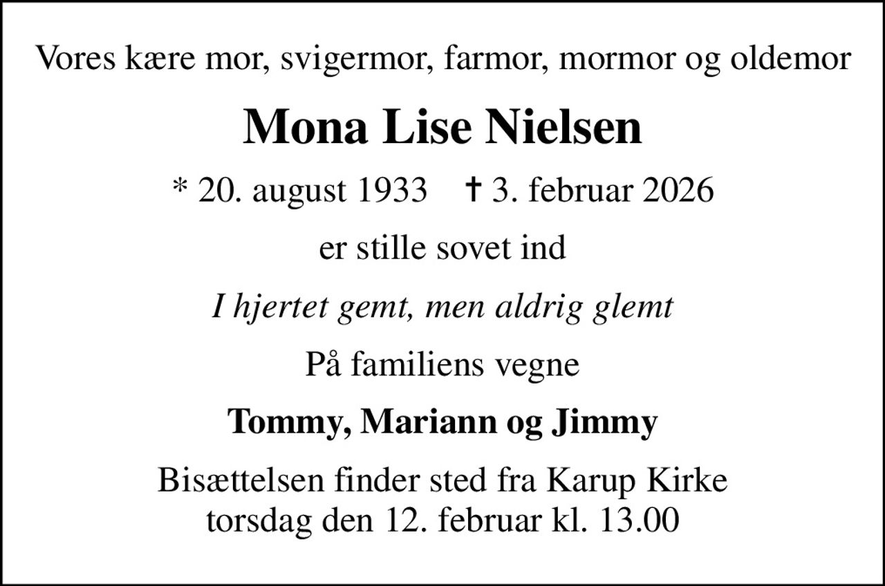 Vores kære mor, svigermor, farmor, mormor og oldemor
Mona Lise Nielsen
* 20. august 1933    ✝ 3. februar 2026
er stille sovet ind
I hjertet gemt, men aldrig glemt
På familiens vegne
Tommy, Mariann og Jimmy
Bisættelsen finder sted fra Karup Kirke  torsdag den 12. februar kl. 13.00